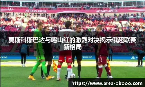 莫斯科斯巴达与喀山红的激烈对决揭示俄超联赛新格局